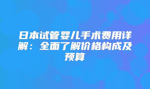 日本试管婴儿手术费用详解：全面了解价格构成及预算