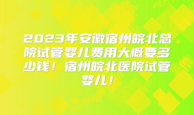 2023年安徽宿州皖北总院试管婴儿费用大概要多少钱！宿州皖北医院试管婴儿！
