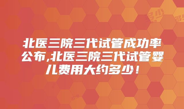 北医三院三代试管成功率公布,北医三院三代试管婴儿费用大约多少！