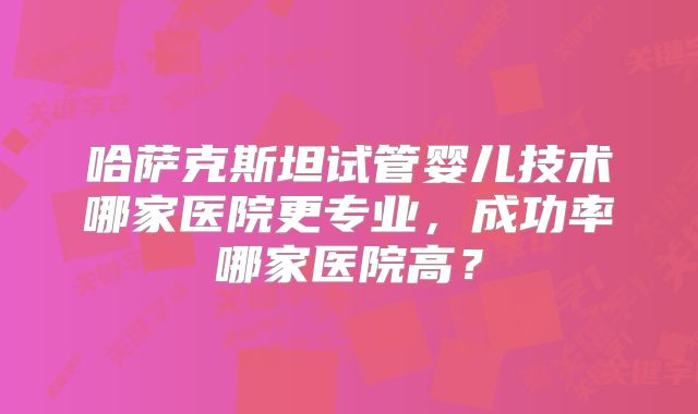 哈萨克斯坦试管婴儿技术哪家医院更专业，成功率哪家医院高？