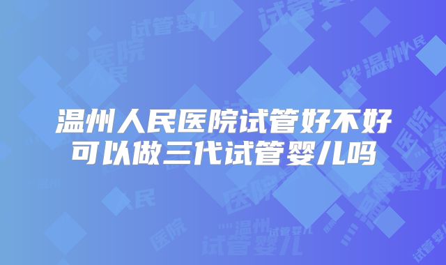 温州人民医院试管好不好可以做三代试管婴儿吗