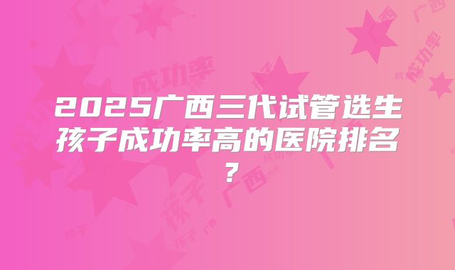 2025广西三代试管选生孩子成功率高的医院排名?
