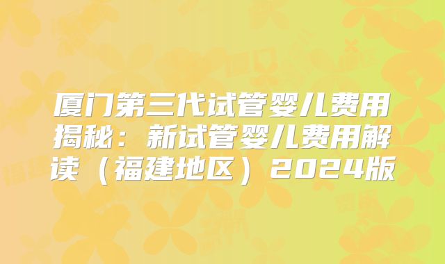 厦门第三代试管婴儿费用揭秘：新试管婴儿费用解读（福建地区）2024版