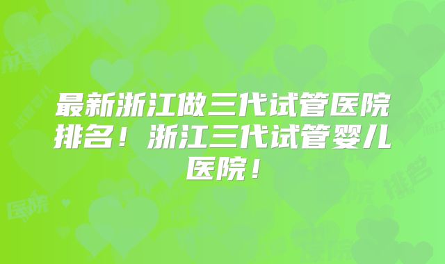 最新浙江做三代试管医院排名!浙江三代试管婴儿医院!