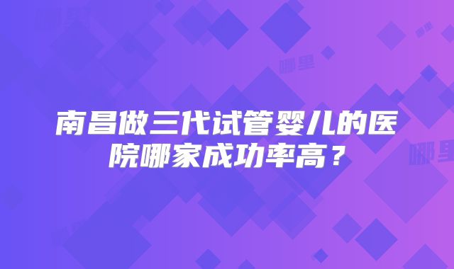 南昌做三代试管婴儿的医院哪家成功率高？