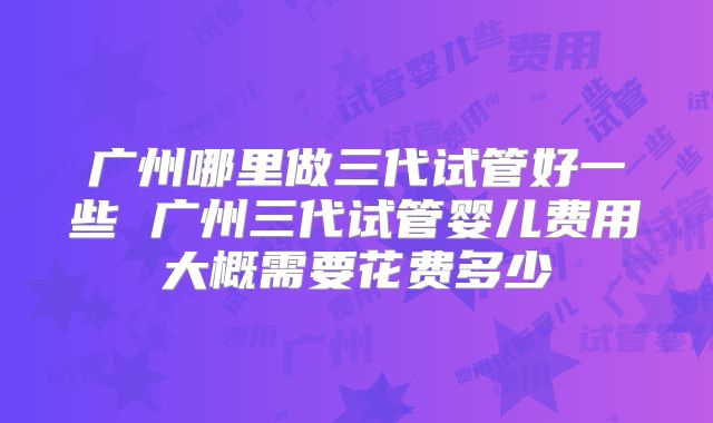广州哪里做三代试管好一些 广州三代试管婴儿费用大概需要花费多少