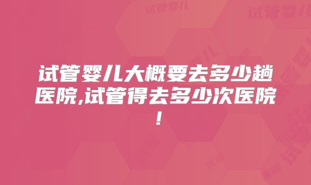 试管婴儿大概要去多少趟医院,试管得去多少次医院!