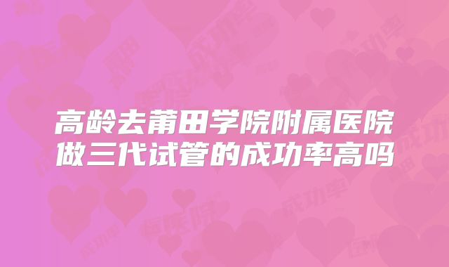 高龄去莆田学院附属医院做三代试管的成功率高吗