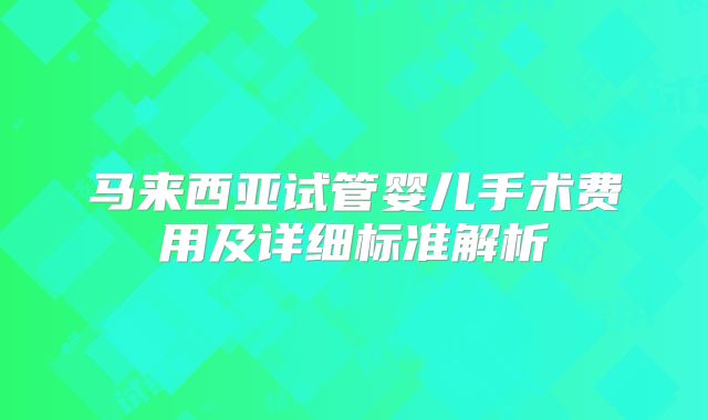 马来西亚试管婴儿手术费用及详细标准解析