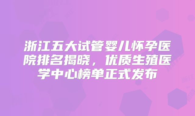 浙江五大试管婴儿怀孕医院排名揭晓，优质生殖医学中心榜单正式发布
