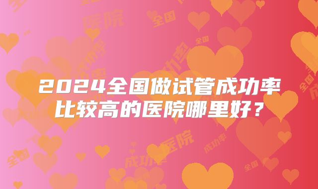 2024全国做试管成功率比较高的医院哪里好?