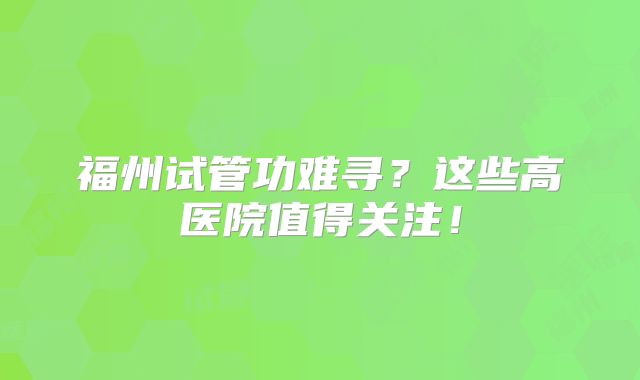 福州试管功难寻？这些高医院值得关注！