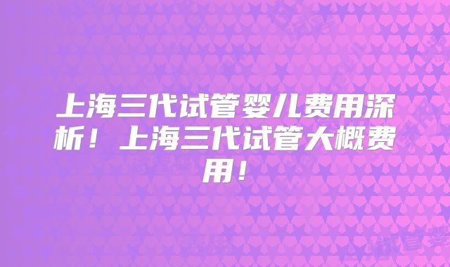上海三代试管婴儿费用深析！上海三代试管大概费用！
