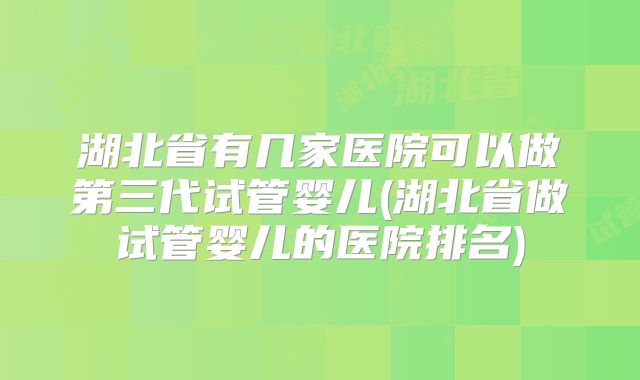 湖北省有几家医院可以做第三代试管婴儿(湖北省做试管婴儿的医院排名)