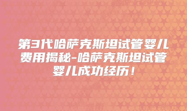 第3代哈萨克斯坦试管婴儿费用揭秘-哈萨克斯坦试管婴儿成功经历！