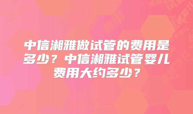 中信湘雅做试管的费用是多少？中信湘雅试管婴儿费用大约多少？