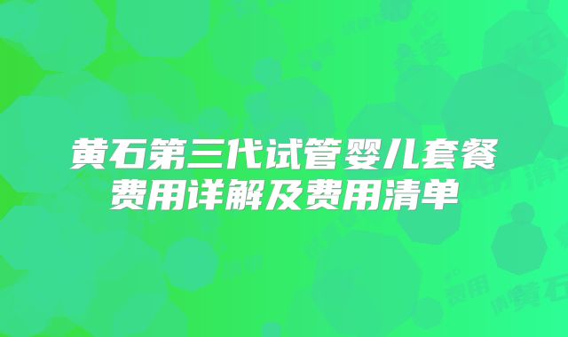黄石第三代试管婴儿套餐费用详解及费用清单