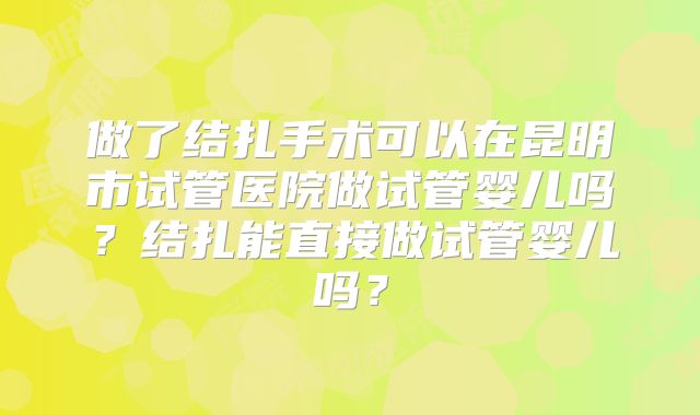 做了结扎手术可以在昆明市试管医院做试管婴儿吗？结扎能直接做试管婴儿吗？