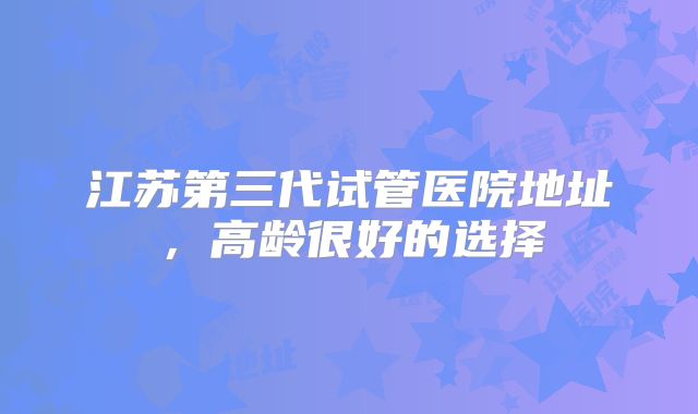 江苏第三代试管医院地址，高龄很好的选择