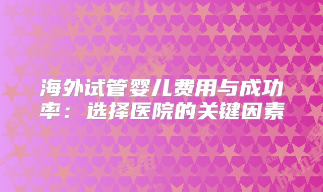 海外试管婴儿费用与成功率：选择医院的关键因素