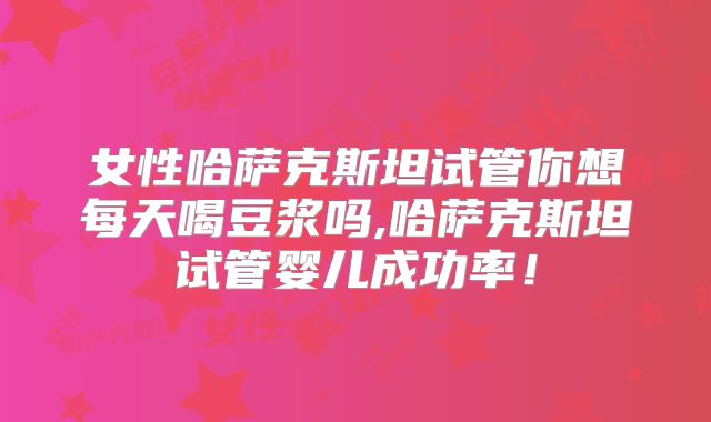 女性哈萨克斯坦试管你想每天喝豆浆吗,哈萨克斯坦试管婴儿成功率！