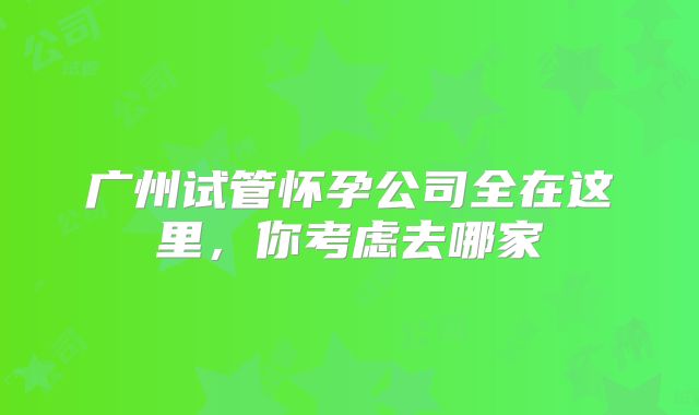 广州试管怀孕公司全在这里,你考虑去哪家
