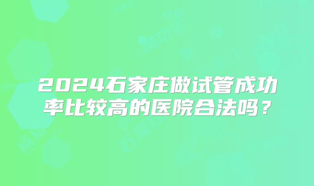 2024石家庄做试管成功率比较高的医院合法吗?