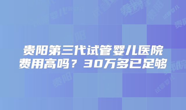 贵阳第三代试管婴儿医院费用高吗？30万多已足够