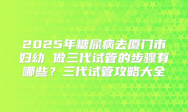 2025年糖尿病去厦门市妇幼 做三代试管的步骤有哪些?三代试管攻略大全