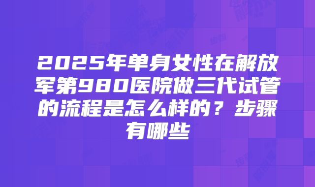 2025年单身女性在解放军第980医院做三代试管的流程是怎么样的？步骤有哪些