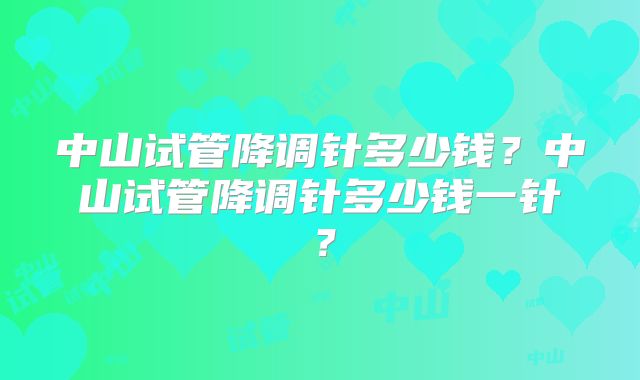 中山试管降调针多少钱？中山试管降调针多少钱一针？