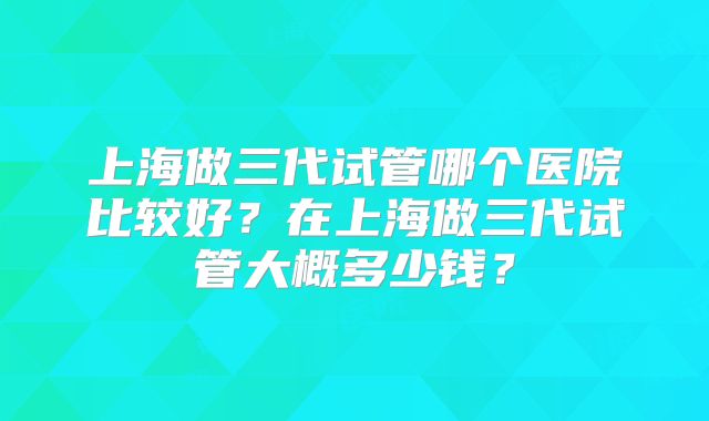 上海做三代试管哪个医院比较好？在上海做三代试管大概多少钱？