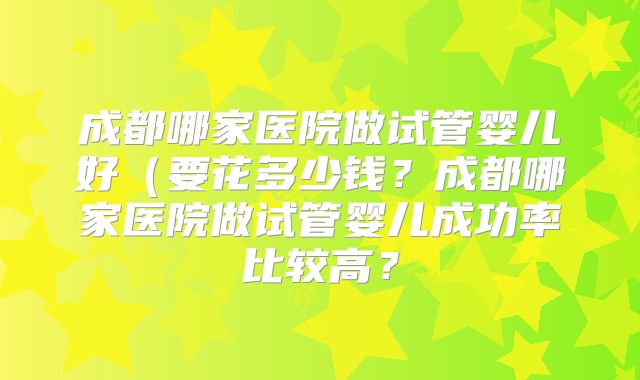 成都哪家医院做试管婴儿好(要花多少钱?成都哪家医院做试管婴儿成功率比较高?