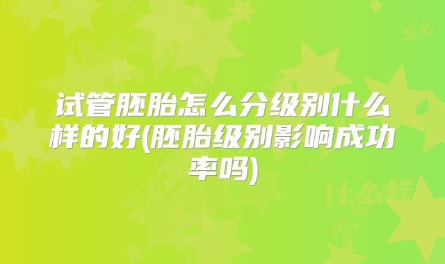 试管胚胎怎么分级别什么样的好(胚胎级别影响成功率吗)