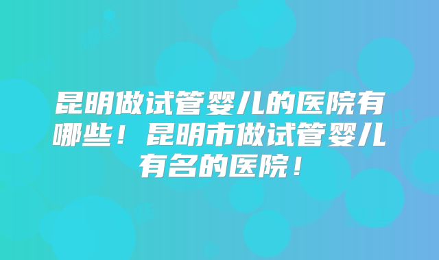 昆明做试管婴儿的医院有哪些！昆明市做试管婴儿有名的医院！