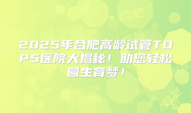 2025年合肥高龄试管TOP5医院大揭秘!助您轻松圆生育梦!
