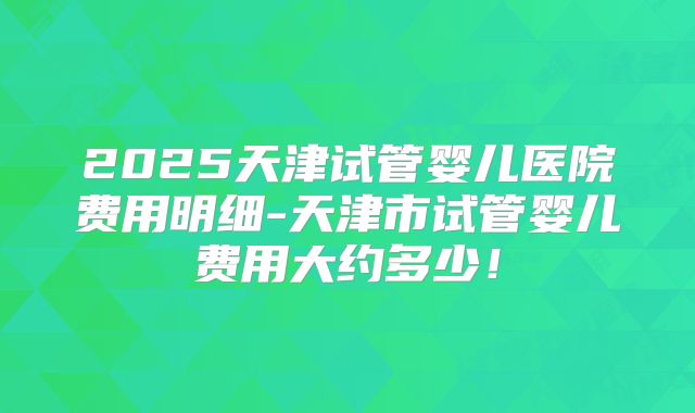 2025天津试管婴儿医院费用明细-天津市试管婴儿费用大约多少！