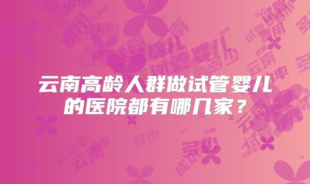云南高龄人群做试管婴儿的医院都有哪几家?