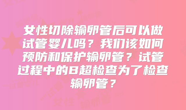 女性切除输卵管后可以做试管婴儿吗？我们该如何预防和保护输卵管？试管过程中的B超检查为了检查输卵管？
