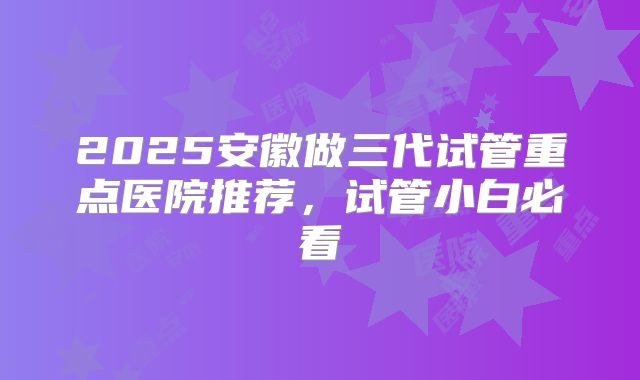 2025安徽做三代试管重点医院推荐，试管小白必看