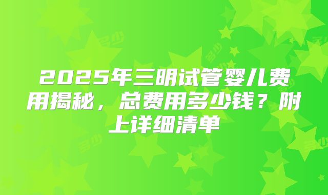2025年三明试管婴儿费用揭秘，总费用多少钱？附上详细清单