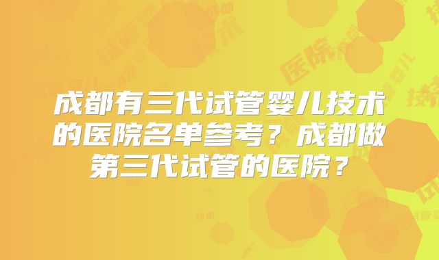 成都有三代试管婴儿技术的医院名单参考?成都做第三代试管的医院?