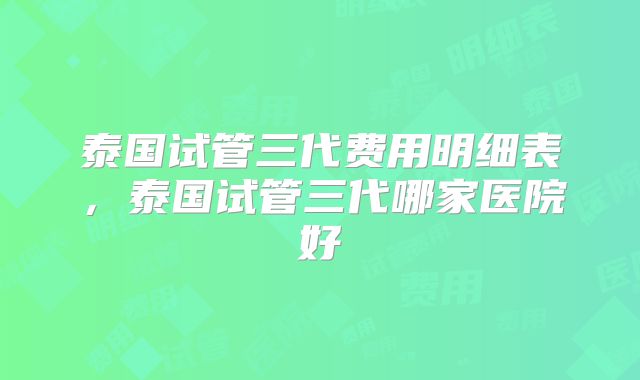 泰国试管三代费用明细表，泰国试管三代哪家医院好