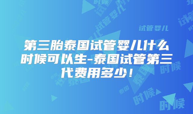 第三胎泰国试管婴儿什么时候可以生-泰国试管第三代费用多少!