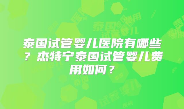 泰国试管婴儿医院有哪些?杰特宁泰国试管婴儿费用如何?