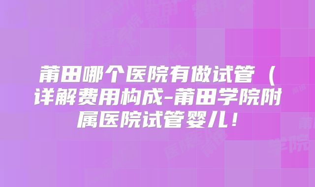 莆田哪个医院有做试管(详解费用构成-莆田学院附属医院试管婴儿!