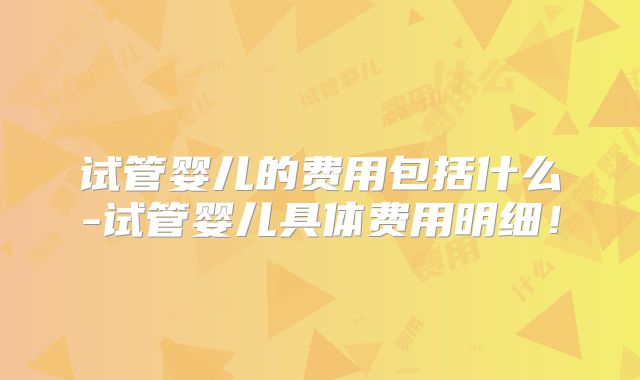 试管婴儿的费用包括什么-试管婴儿具体费用明细！