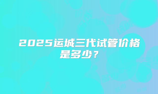 2025运城三代试管价格是多少？