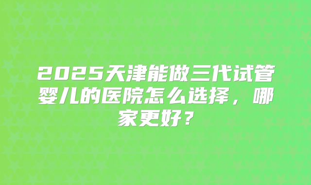 2025天津能做三代试管婴儿的医院怎么选择，哪家更好？