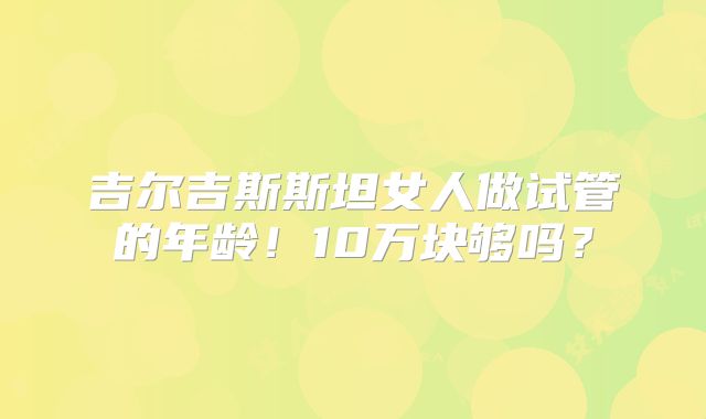 吉尔吉斯斯坦女人做试管的年龄!10万块够吗?